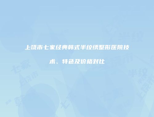 上饶市七家经典韩式半纹绣整形医院技术、特色及价格对比