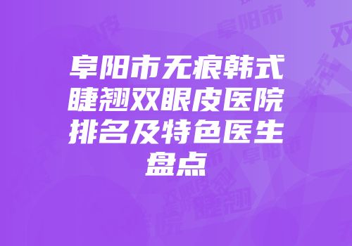 阜阳市无痕韩式睫翘双眼皮医院排名及特色医生盘点