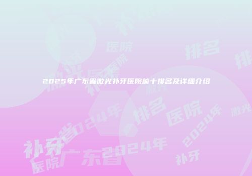 2025年广东省激光补牙医院前十排名及详细介绍