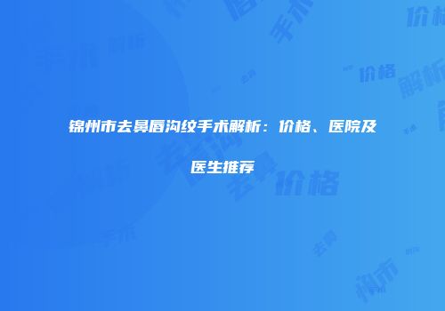 锦州市去鼻唇沟纹手术解析：价格、医院及医生推荐