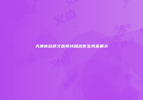 天津市冠桥义齿领域知名医生风采展示