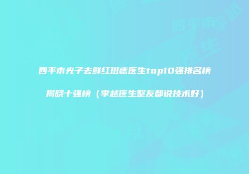 四平市光子去鲜红斑痣医生top10强排名榜揭晓十强榜（李越医生整友都说技术好）