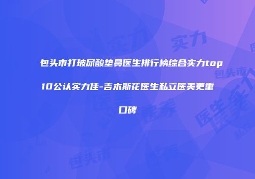 包头市打玻尿酸垫鼻医生排行榜综合实力top10公认实力佳-吉木斯花医生私立医美更重口碑