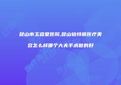 昆山市玉森堂医院,昆山铂特丽医疗美容怎么样哪个大夫手术做的好