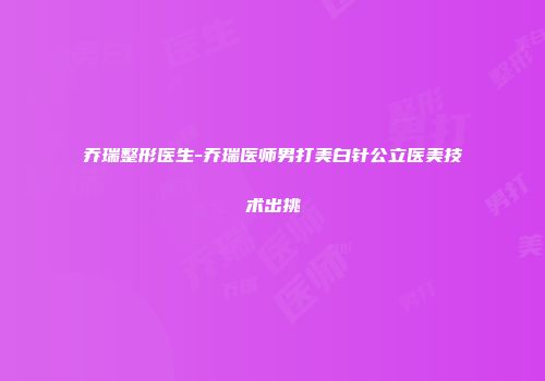 乔瑞整形医生-乔瑞医师男打美白针公立医美技术出挑