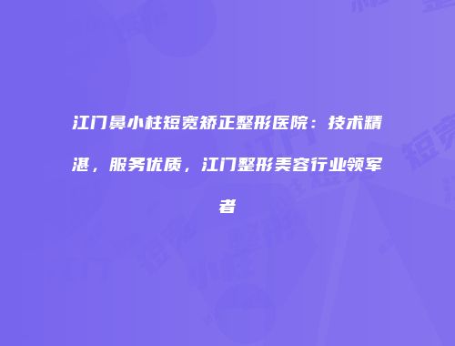 江门鼻小柱短宽矫正整形医院：技术精湛，服务优质，江门整形美容行业领军者