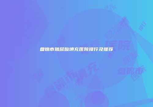 盘锦市玻尿酸填充医院排行及推荐