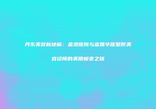 丹东美容新地标：金澄医院与富雅华医整形美容诊所的美丽蜕变之旅