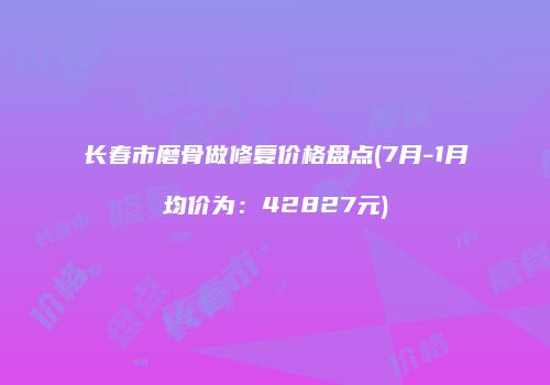 长春市磨骨做修复价格盘点(7月-1月均价为：42827元)