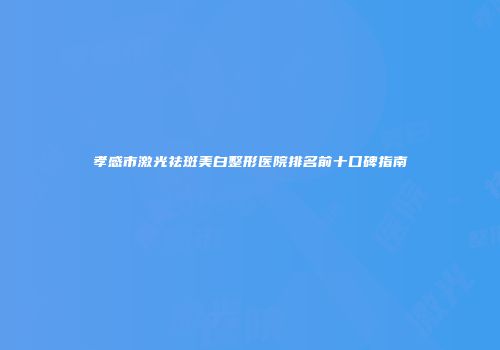 孝感市激光祛斑美白整形医院排名前十口碑指南