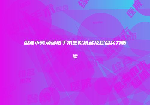 盘锦市鬓角移植手术医院排名及综合实力解读