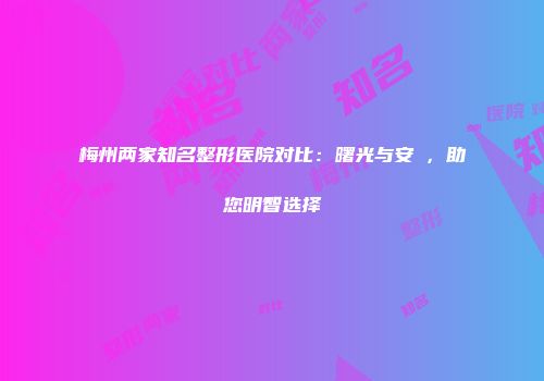 梅州两家知名整形医院对比：曙光与安媄，助您明智选择