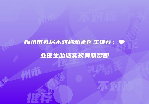 梅州市乳房不对称矫正医生推荐：专业医生助您实现美丽梦想
