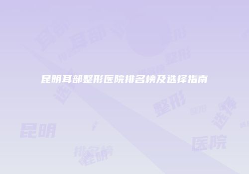 昆明耳部整形医院排名榜及选择指南