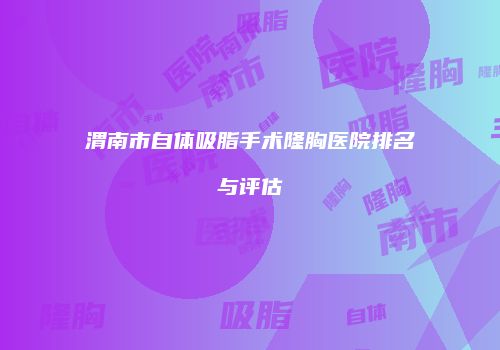 渭南市自体吸脂手术隆胸医院排名与评估
