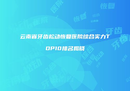 云南省牙齿松动恢复医院综合实力TOP10排名揭晓