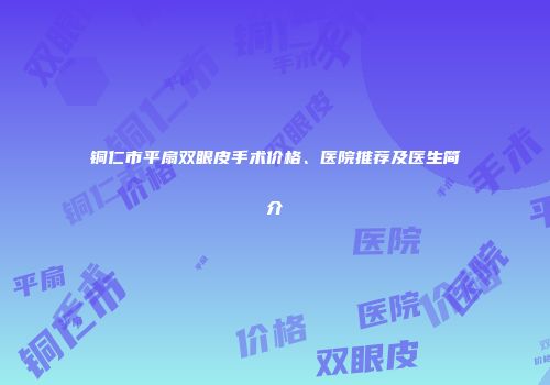 铜仁市平扇双眼皮手术价格、医院推荐及医生简介