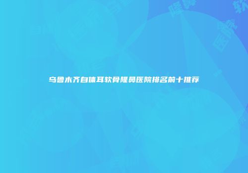 乌鲁木齐自体耳软骨隆鼻医院排名前十推荐