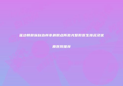 延边朝鲜族自治州非剥脱点阵激光整形医生排名及优质医院推荐