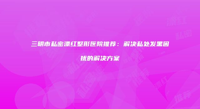 三明市私密漂红整形医院推荐：解决私处发黑困扰的解决方案