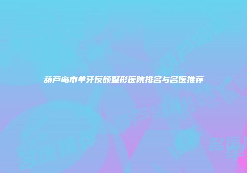 葫芦岛市单牙反颌整形医院排名与名医推荐
