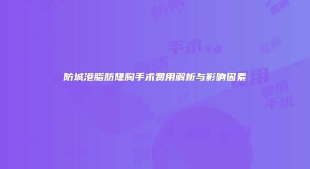 防城港脂肪隆胸手术费用解析与影响因素