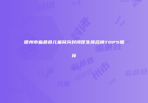 德州市临邑县儿童窝沟封闭医生排名榜TOP5推荐
