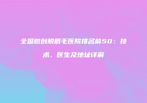 全国微创脱唇毛医院排名前50：技术、医生及地址详解