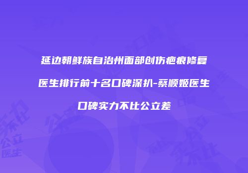 延边朝鲜族自治州面部创伤疤痕修复医生排行前十名口碑深扒-蔡顺姬医生口碑实力不比公立差