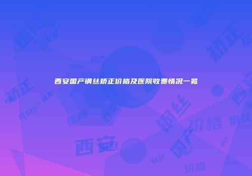 西安国产钢丝矫正价格及医院收费情况一览