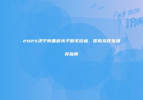 2025济宁市面部光子脱毛价格、医院及医生推荐指南