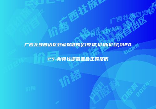 广西壮族自治区妇幼保健院(口腔科)价格(价目)附2025-附骨性深覆盖合正畸案例
