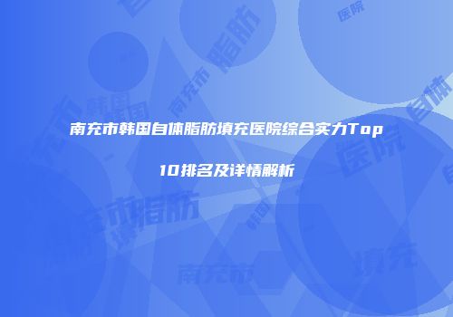 南充市韩国自体脂肪填充医院综合实力Top10排名及详情解析
