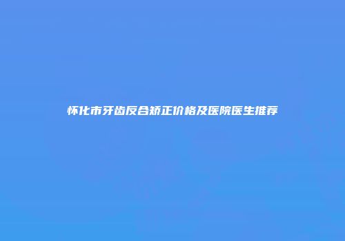 怀化市牙齿反合矫正价格及医院医生推荐