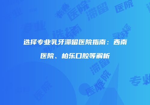 选择专业乳牙滞留医院指南：西南医院、柏乐口腔等解析
