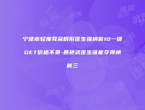 宁德市轻度耳朵畸形医生强榜前10一键GET价格不贵-聂艳武医生谁能夺得榜前三