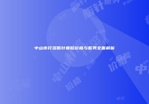 中山市打溶脂针瘦脸价格与服务全面解析