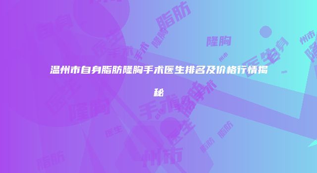 温州市自身脂肪隆胸手术医生排名及价格行情揭秘