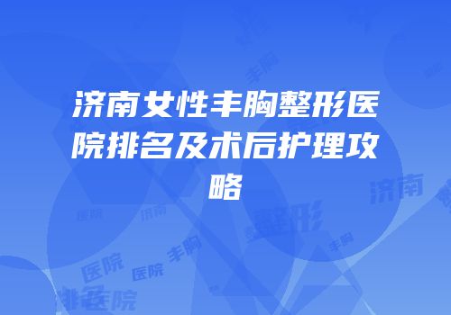 济南女性丰胸整形医院排名及术后护理攻略