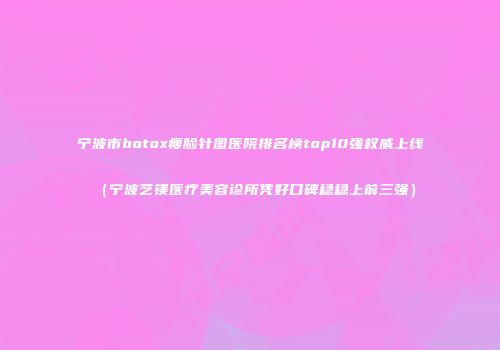 宁波市botox瘦脸针图医院排名榜top10强权威上线（宁波艺镁医疗美容诊所凭好口碑稳稳上前三强）