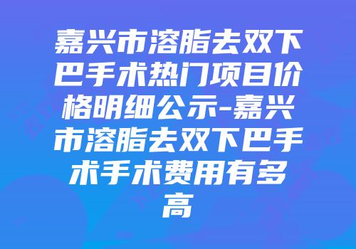 嘉兴市溶脂去双下巴手术热门项目价格明细公示-嘉兴市溶脂去双下巴手术手术费用有多高