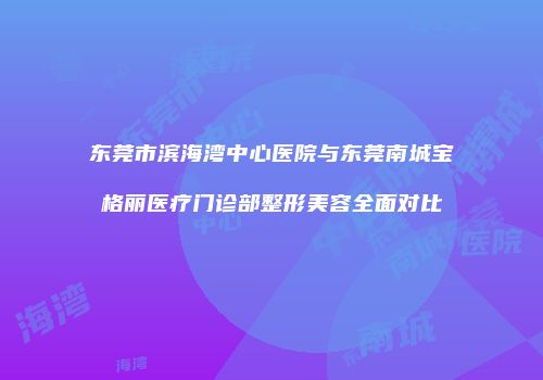 东莞市滨海湾中心医院与东莞南城宝格丽医疗门诊部整形美容全面对比