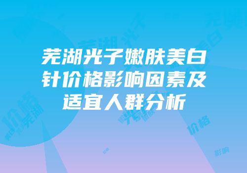 芜湖光子嫩肤美白针价格影响因素及适宜人群分析