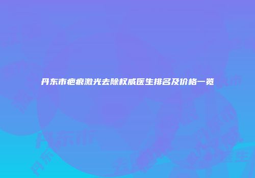 丹东市疤痕激光去除权威医生排名及价格一览