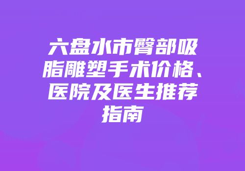 六盘水市臀部吸脂雕塑手术价格、医院及医生推荐指南
