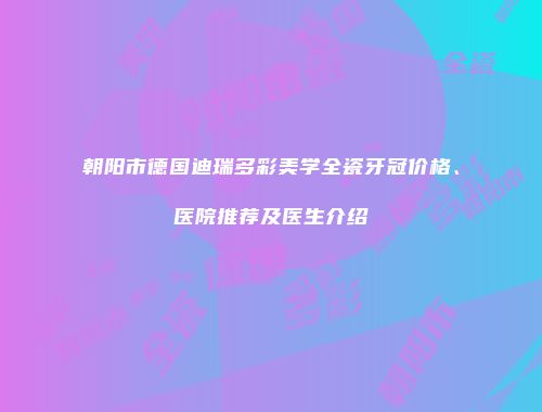 朝阳市德国迪瑞多彩美学全瓷牙冠价格、医院推荐及医生介绍