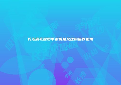 长沙副乳吸脂手术价格及医院推荐指南