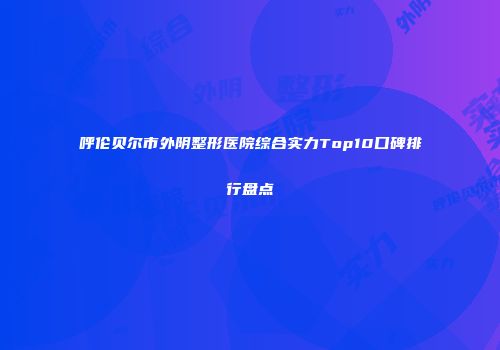 呼伦贝尔市外阴整形医院综合实力Top10口碑排行盘点