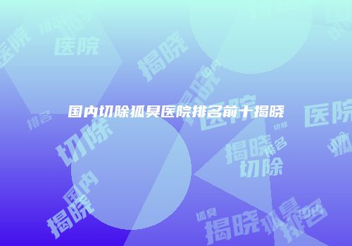 国内切除狐臭医院排名前十揭晓