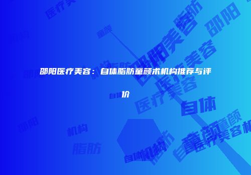 邵阳医疗美容：自体脂肪童颜术机构推荐与评价